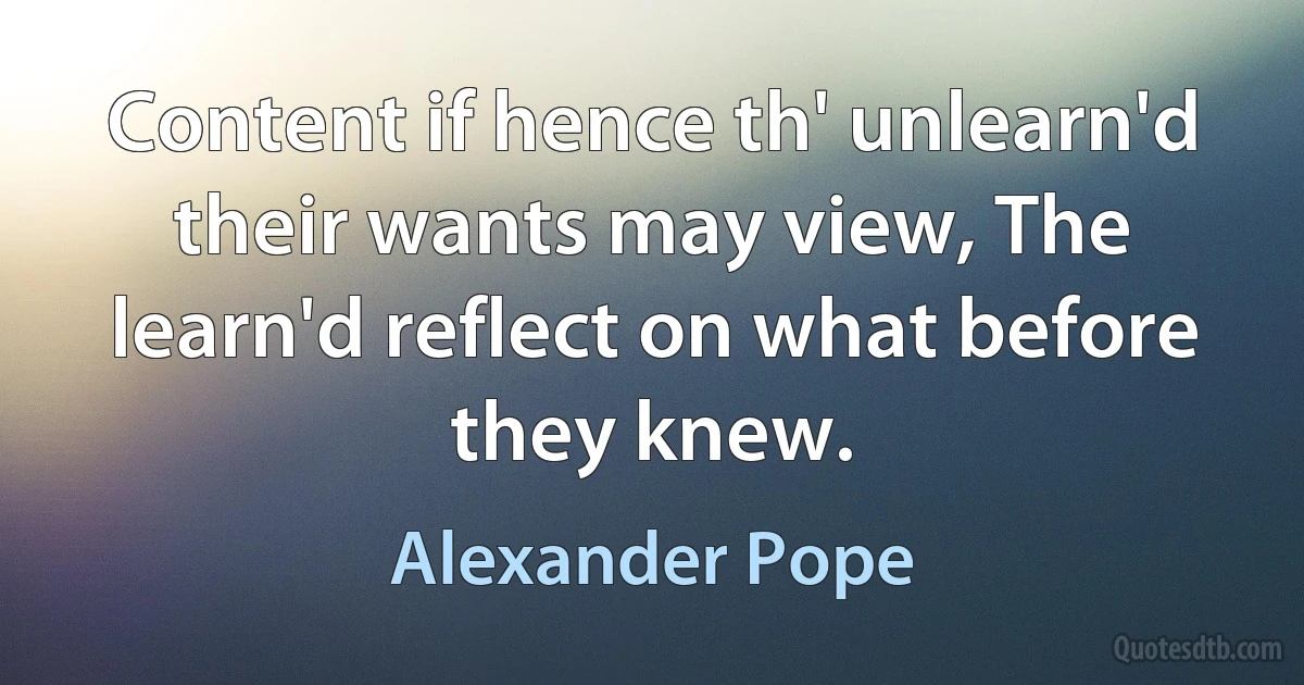 Content if hence th' unlearn'd their wants may view, The learn'd reflect on what before they knew. (Alexander Pope)