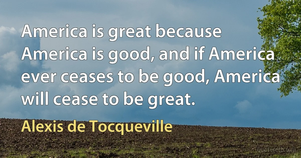 America is great because America is good, and if America ever ceases to be good, America will cease to be great. (Alexis de Tocqueville)