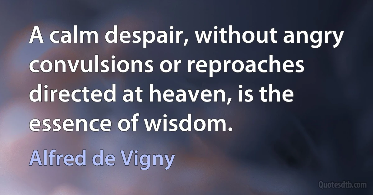 A calm despair, without angry convulsions or reproaches directed at heaven, is the essence of wisdom. (Alfred de Vigny)