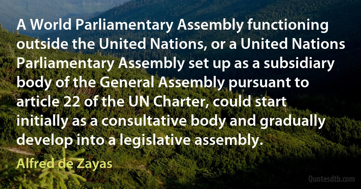 A World Parliamentary Assembly functioning outside the United Nations, or a United Nations Parliamentary Assembly set up as a subsidiary body of the General Assembly pursuant to article 22 of the UN Charter, could start initially as a consultative body and gradually develop into a legislative assembly. (Alfred de Zayas)