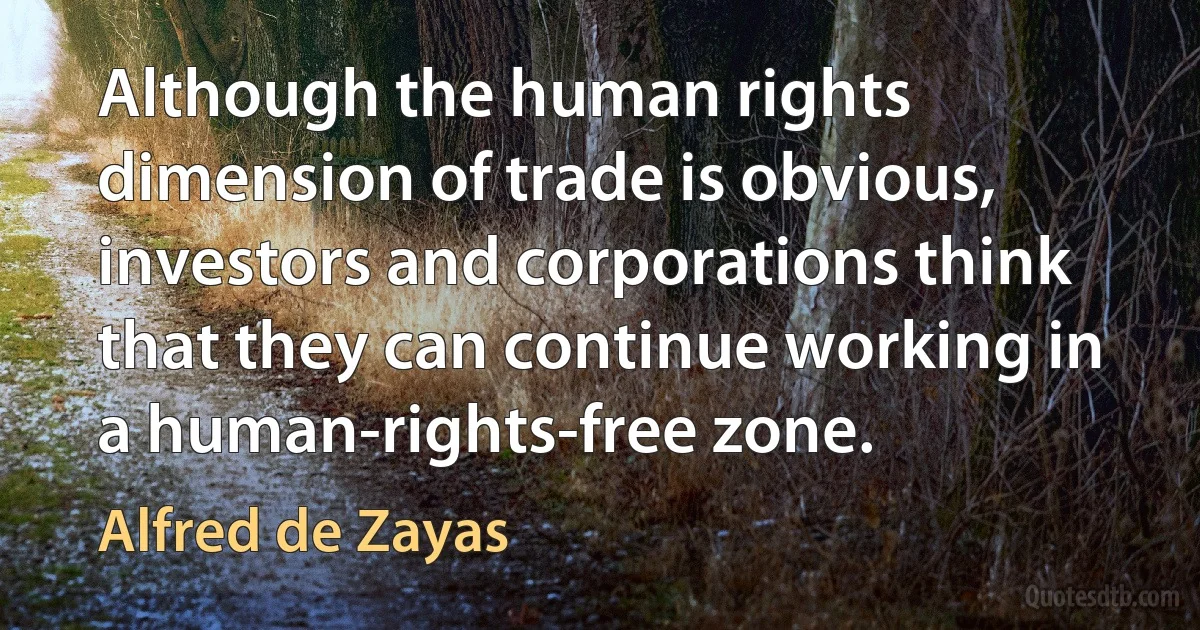 Although the human rights dimension of trade is obvious, investors and corporations think that they can continue working in a human-rights-free zone. (Alfred de Zayas)