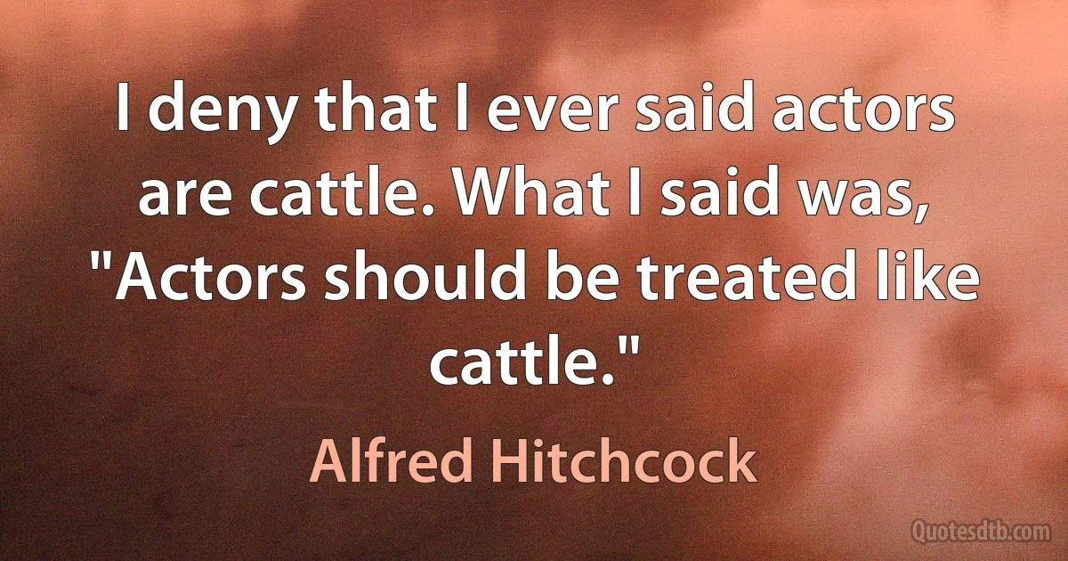 I deny that I ever said actors are cattle. What I said was, "Actors should be treated like cattle." (Alfred Hitchcock)