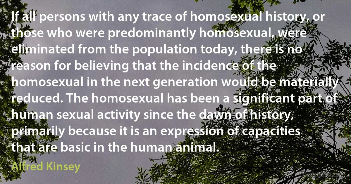 If all persons with any trace of homosexual history, or those who were predominantly homosexual, were eliminated from the population today, there is no reason for believing that the incidence of the homosexual in the next generation would be materially reduced. The homosexual has been a significant part of human sexual activity since the dawn of history, primarily because it is an expression of capacities that are basic in the human animal. (Alfred Kinsey)