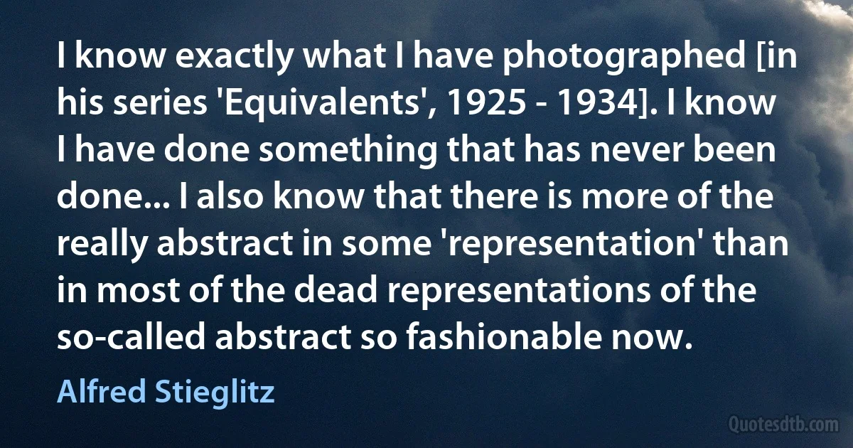 I know exactly what I have photographed [in his series 'Equivalents', 1925 - 1934]. I know I have done something that has never been done... I also know that there is more of the really abstract in some 'representation' than in most of the dead representations of the so-called abstract so fashionable now. (Alfred Stieglitz)