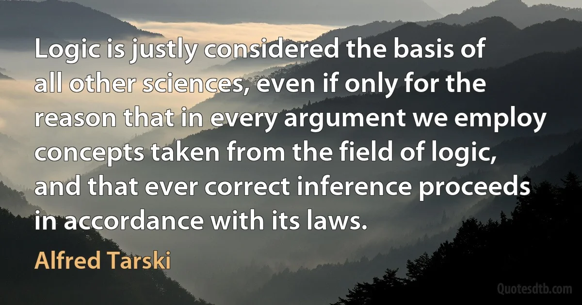 Logic is justly considered the basis of all other sciences, even if only for the reason that in every argument we employ concepts taken from the field of logic, and that ever correct inference proceeds in accordance with its laws. (Alfred Tarski)