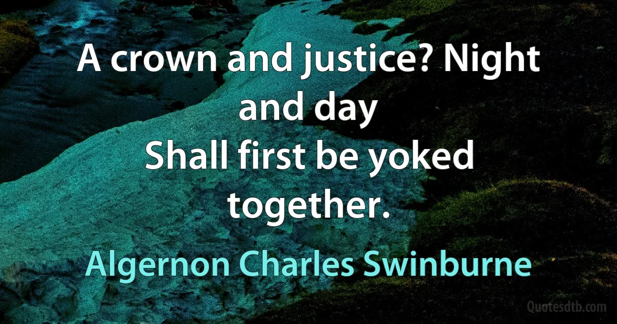 A crown and justice? Night and day
Shall first be yoked together. (Algernon Charles Swinburne)