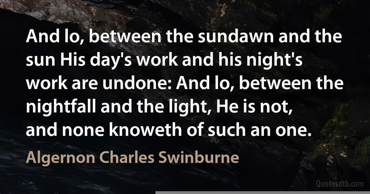 And lo, between the sundawn and the sun His day's work and his night's work are undone: And lo, between the nightfall and the light, He is not, and none knoweth of such an one. (Algernon Charles Swinburne)