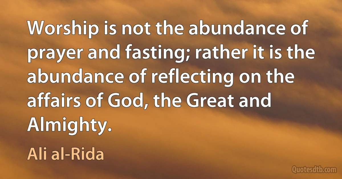 Worship is not the abundance of prayer and fasting; rather it is the abundance of reflecting on the affairs of God, the Great and Almighty. (Ali al-Rida)