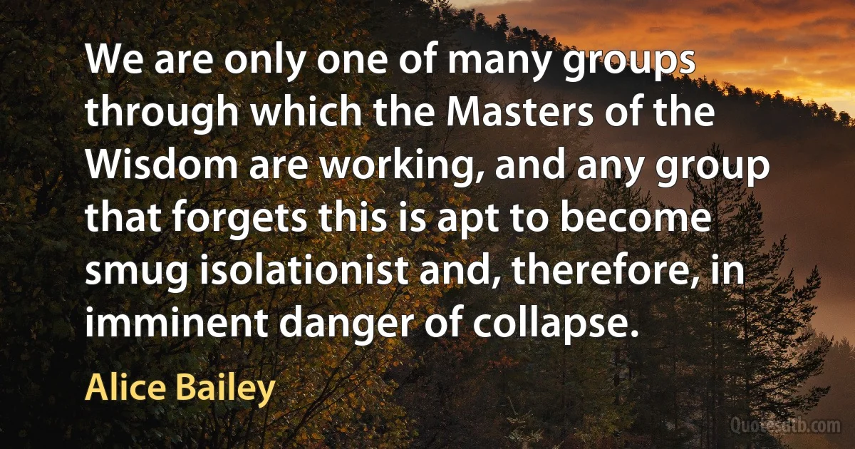 We are only one of many groups through which the Masters of the Wisdom are working, and any group that forgets this is apt to become smug isolationist and, therefore, in imminent danger of collapse. (Alice Bailey)