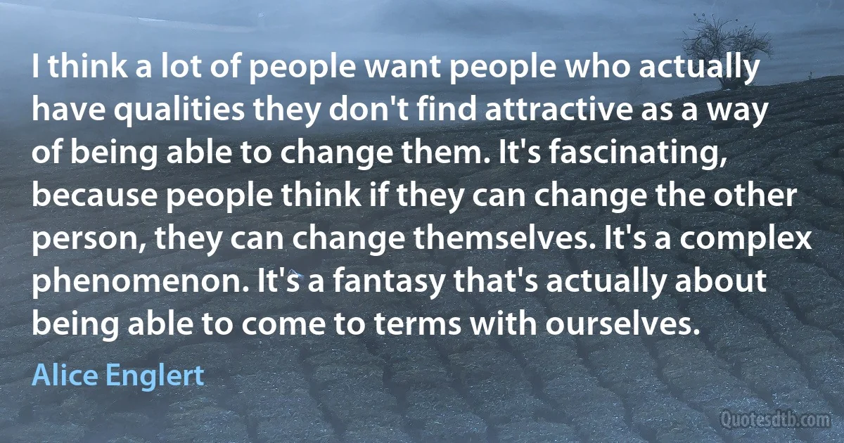 I think a lot of people want people who actually have qualities they don't find attractive as a way of being able to change them. It's fascinating, because people think if they can change the other person, they can change themselves. It's a complex phenomenon. It's a fantasy that's actually about being able to come to terms with ourselves. (Alice Englert)