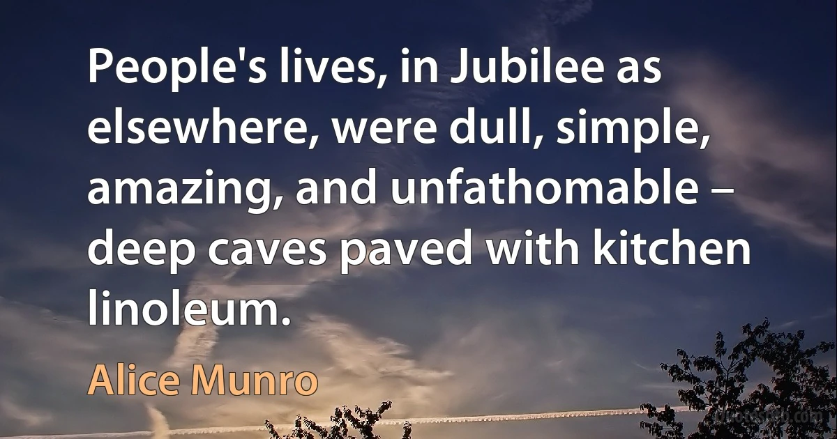 People's lives, in Jubilee as elsewhere, were dull, simple, amazing, and unfathomable – deep caves paved with kitchen linoleum. (Alice Munro)