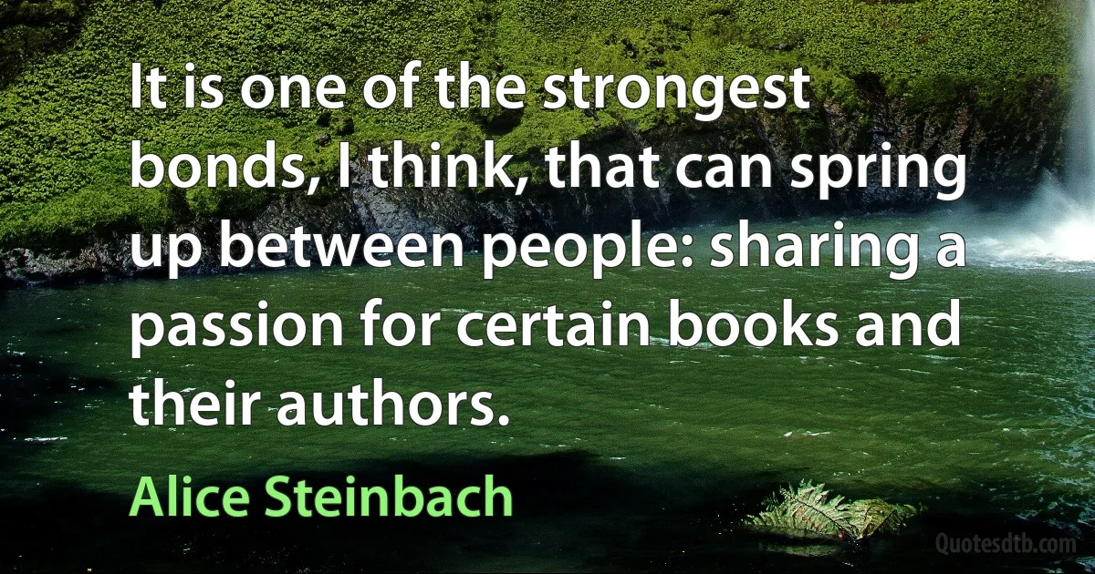 It is one of the strongest bonds, I think, that can spring up between people: sharing a passion for certain books and their authors. (Alice Steinbach)