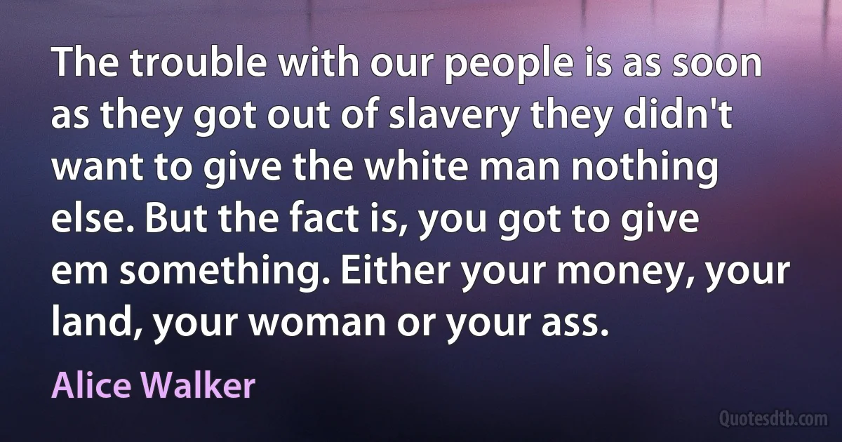 The trouble with our people is as soon as they got out of slavery they didn't want to give the white man nothing else. But the fact is, you got to give em something. Either your money, your land, your woman or your ass. (Alice Walker)