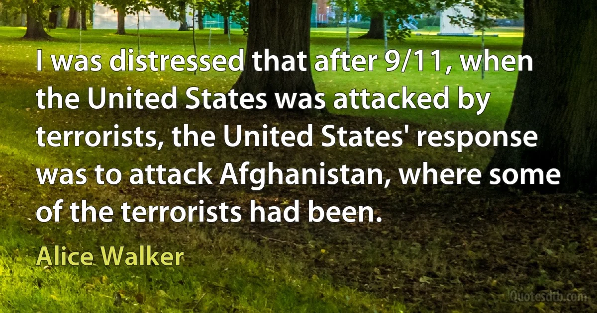 I was distressed that after 9/11, when the United States was attacked by terrorists, the United States' response was to attack Afghanistan, where some of the terrorists had been. (Alice Walker)