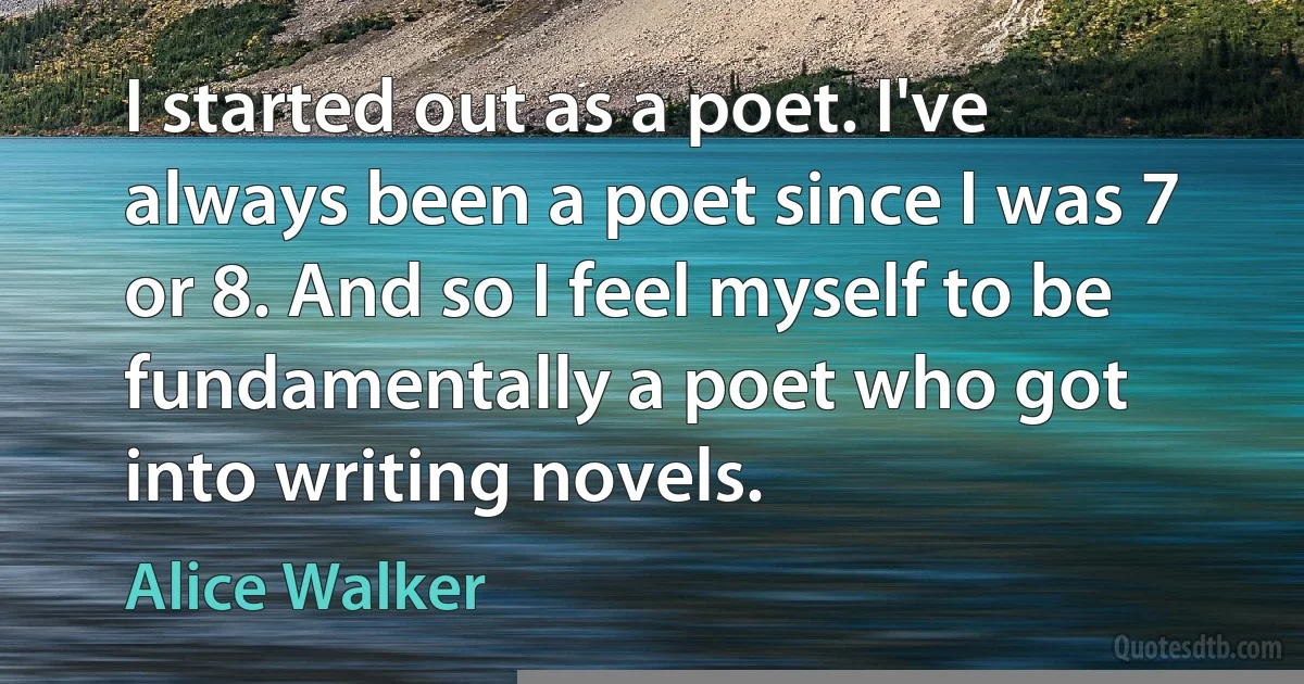 I started out as a poet. I've always been a poet since I was 7 or 8. And so I feel myself to be fundamentally a poet who got into writing novels. (Alice Walker)