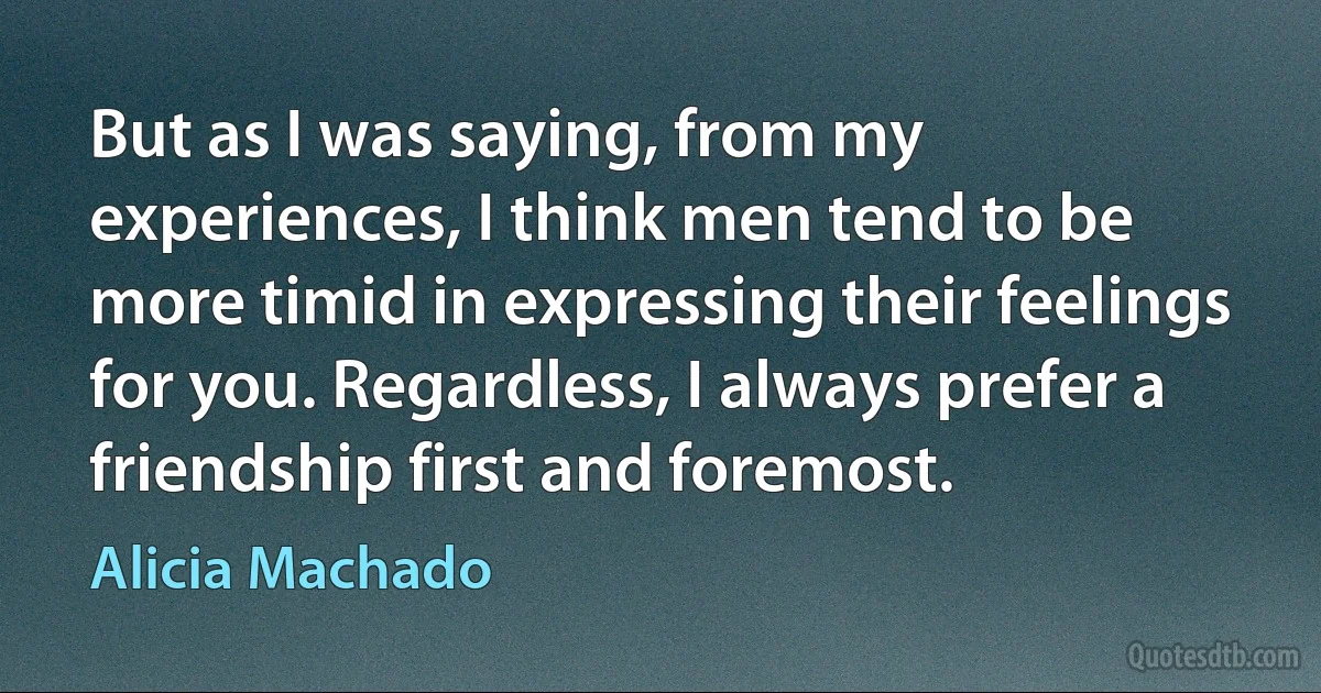 But as I was saying, from my experiences, I think men tend to be more timid in expressing their feelings for you. Regardless, I always prefer a friendship first and foremost. (Alicia Machado)