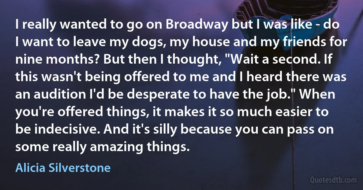 I really wanted to go on Broadway but I was like - do I want to leave my dogs, my house and my friends for nine months? But then I thought, "Wait a second. If this wasn't being offered to me and I heard there was an audition I'd be desperate to have the job." When you're offered things, it makes it so much easier to be indecisive. And it's silly because you can pass on some really amazing things. (Alicia Silverstone)