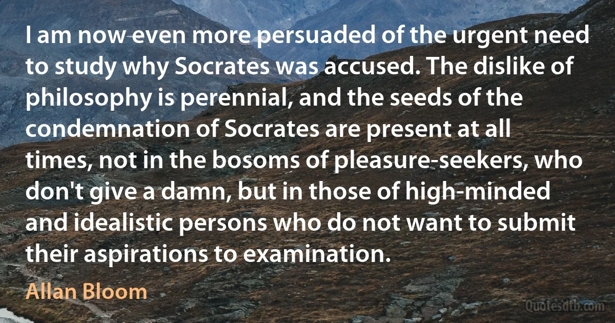 I am now even more persuaded of the urgent need to study why Socrates was accused. The dislike of philosophy is perennial, and the seeds of the condemnation of Socrates are present at all times, not in the bosoms of pleasure-seekers, who don't give a damn, but in those of high-minded and idealistic persons who do not want to submit their aspirations to examination. (Allan Bloom)