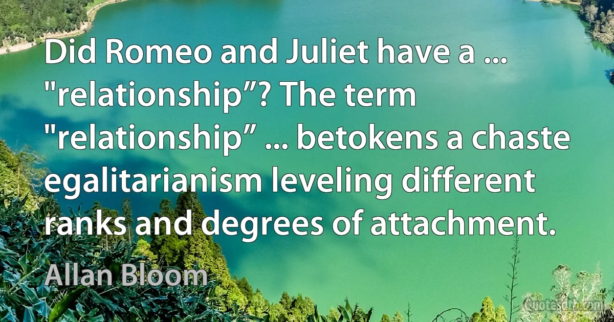 Did Romeo and Juliet have a ... "relationship”? The term "relationship” ... betokens a chaste egalitarianism leveling different ranks and degrees of attachment. (Allan Bloom)