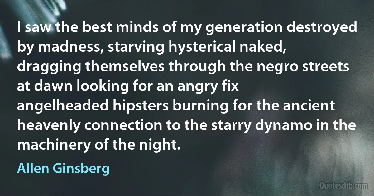 I saw the best minds of my generation destroyed by madness, starving hysterical naked,
dragging themselves through the negro streets at dawn looking for an angry fix
angelheaded hipsters burning for the ancient heavenly connection to the starry dynamo in the machinery of the night. (Allen Ginsberg)