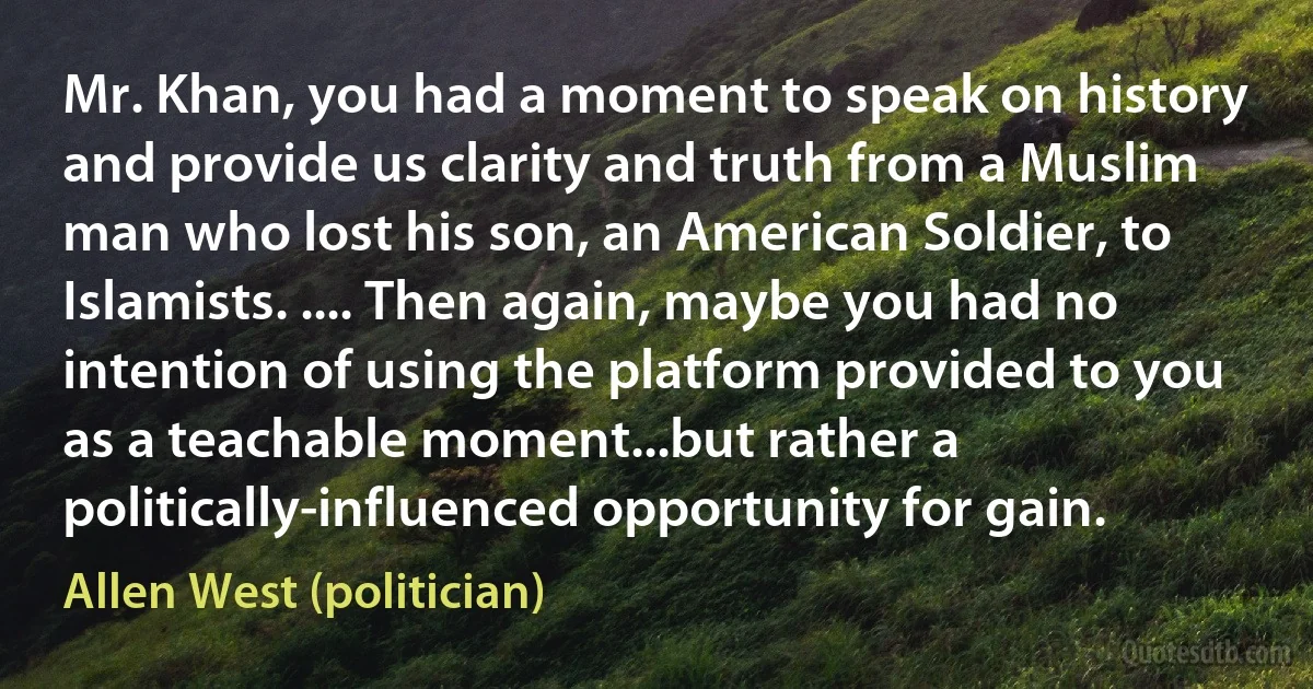 Mr. Khan, you had a moment to speak on history and provide us clarity and truth from a Muslim man who lost his son, an American Soldier, to Islamists. .... Then again, maybe you had no intention of using the platform provided to you as a teachable moment...but rather a politically-influenced opportunity for gain. (Allen West (politician))