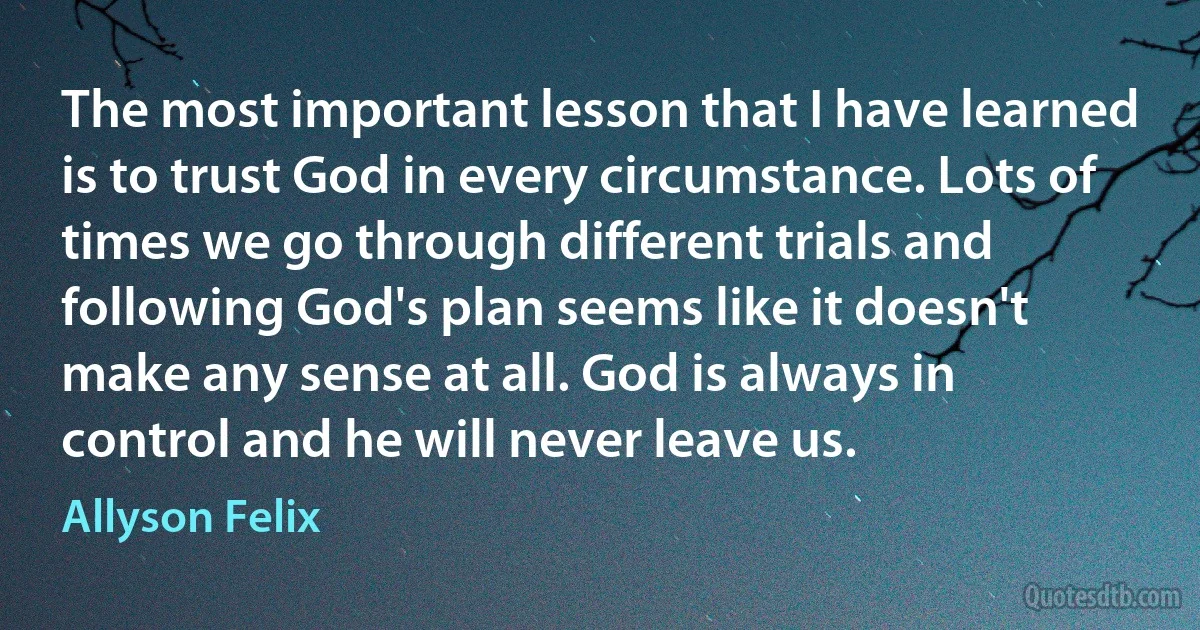 The most important lesson that I have learned is to trust God in every circumstance. Lots of times we go through different trials and following God's plan seems like it doesn't make any sense at all. God is always in control and he will never leave us. (Allyson Felix)