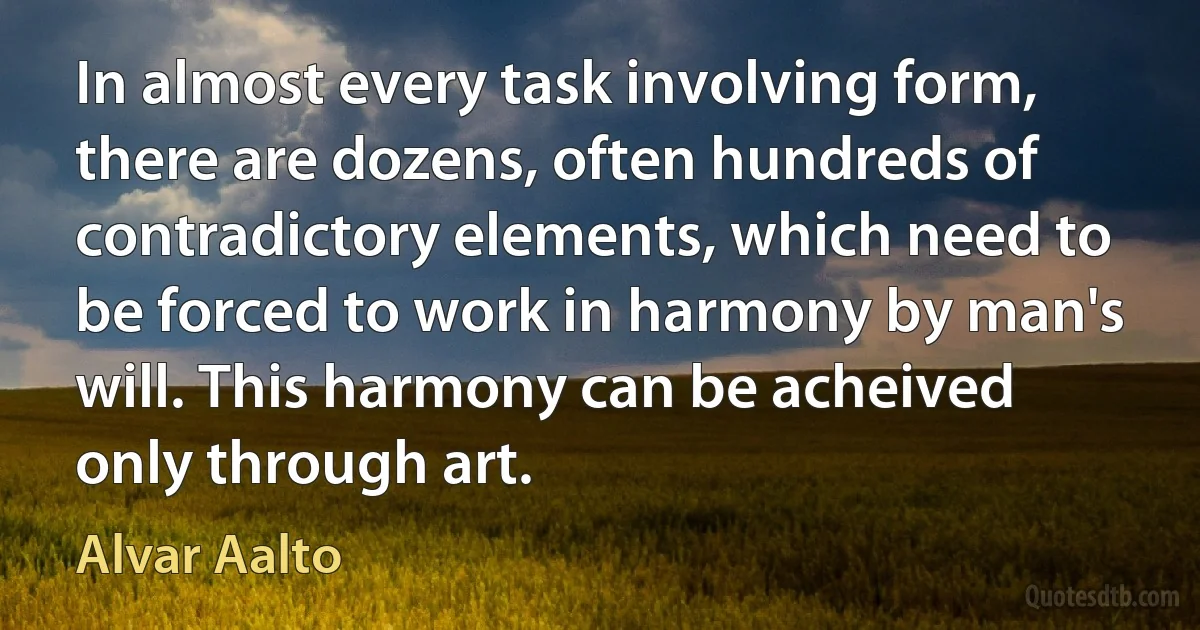 In almost every task involving form, there are dozens, often hundreds of contradictory elements, which need to be forced to work in harmony by man's will. This harmony can be acheived only through art. (Alvar Aalto)