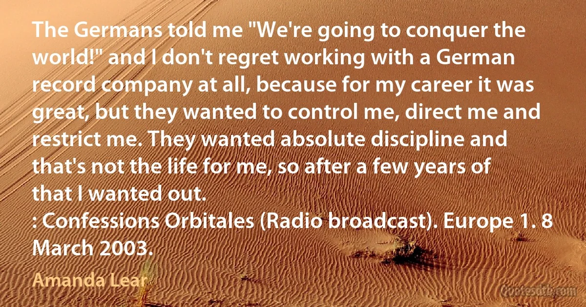 The Germans told me "We're going to conquer the world!" and I don't regret working with a German record company at all, because for my career it was great, but they wanted to control me, direct me and restrict me. They wanted absolute discipline and that's not the life for me, so after a few years of that I wanted out.
: Confessions Orbitales (Radio broadcast). Europe 1. 8 March 2003. (Amanda Lear)