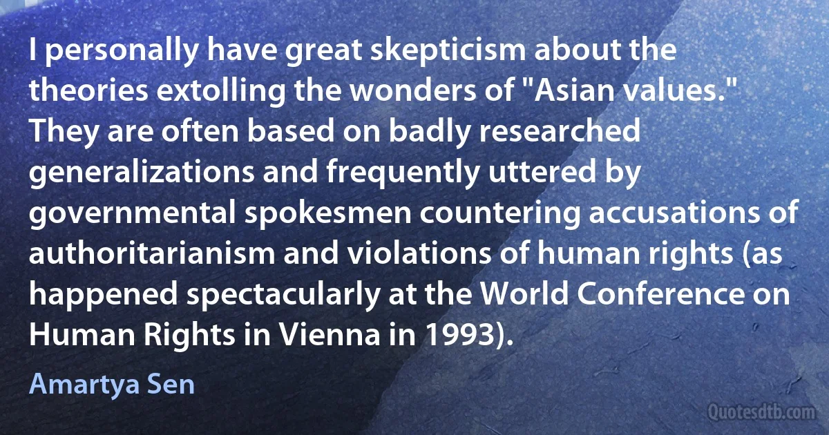 I personally have great skepticism about the theories extolling the wonders of "Asian values." They are often based on badly researched generalizations and frequently uttered by governmental spokesmen countering accusations of authoritarianism and violations of human rights (as happened spectacularly at the World Conference on Human Rights in Vienna in 1993). (Amartya Sen)