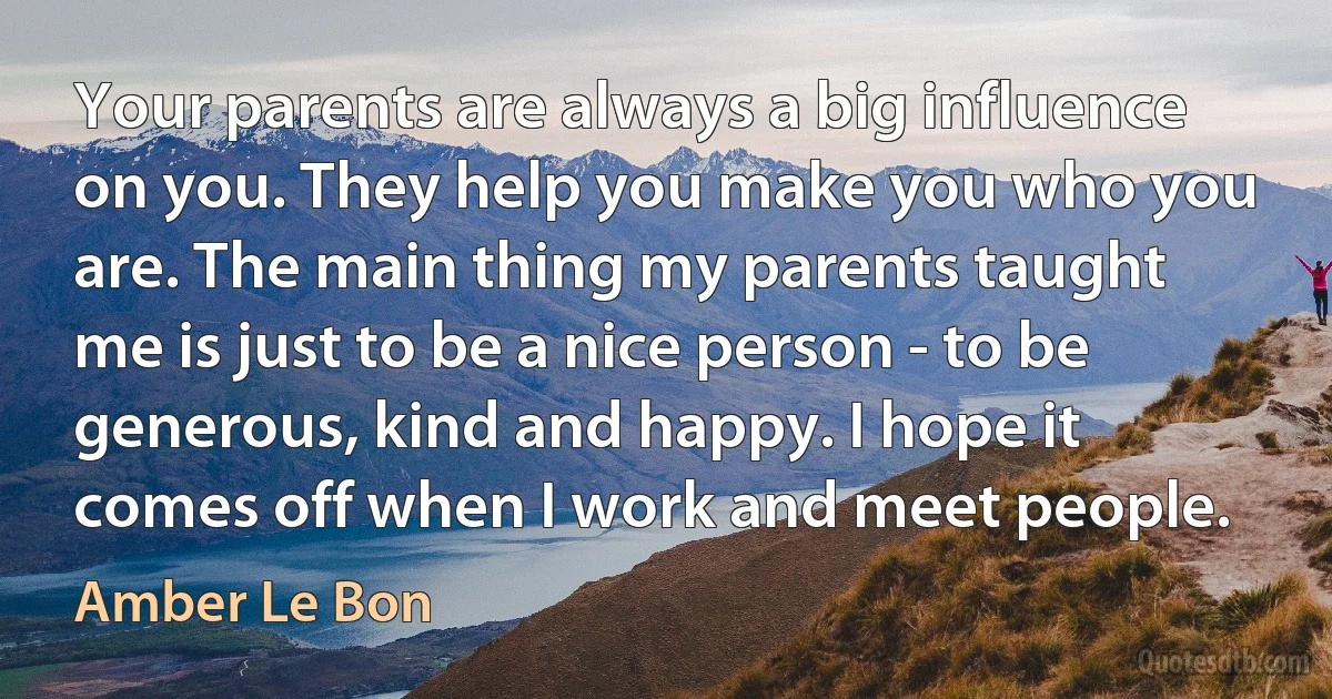 Your parents are always a big influence on you. They help you make you who you are. The main thing my parents taught me is just to be a nice person - to be generous, kind and happy. I hope it comes off when I work and meet people. (Amber Le Bon)