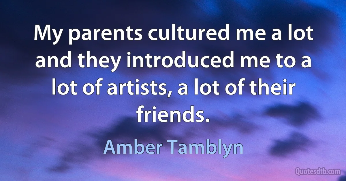 My parents cultured me a lot and they introduced me to a lot of artists, a lot of their friends. (Amber Tamblyn)