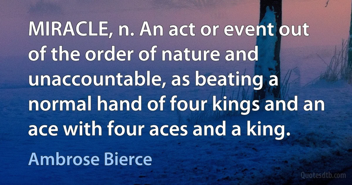 MIRACLE, n. An act or event out of the order of nature and unaccountable, as beating a normal hand of four kings and an ace with four aces and a king. (Ambrose Bierce)