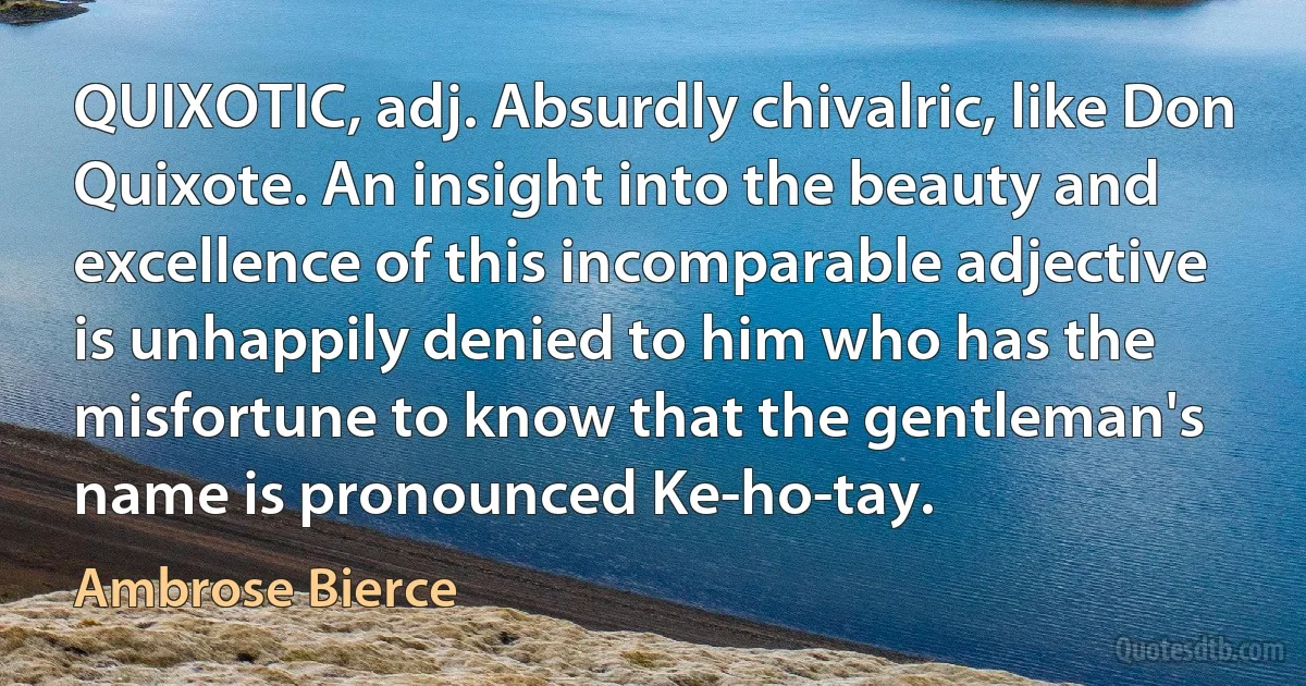 QUIXOTIC, adj. Absurdly chivalric, like Don Quixote. An insight into the beauty and excellence of this incomparable adjective is unhappily denied to him who has the misfortune to know that the gentleman's name is pronounced Ke-ho-tay. (Ambrose Bierce)