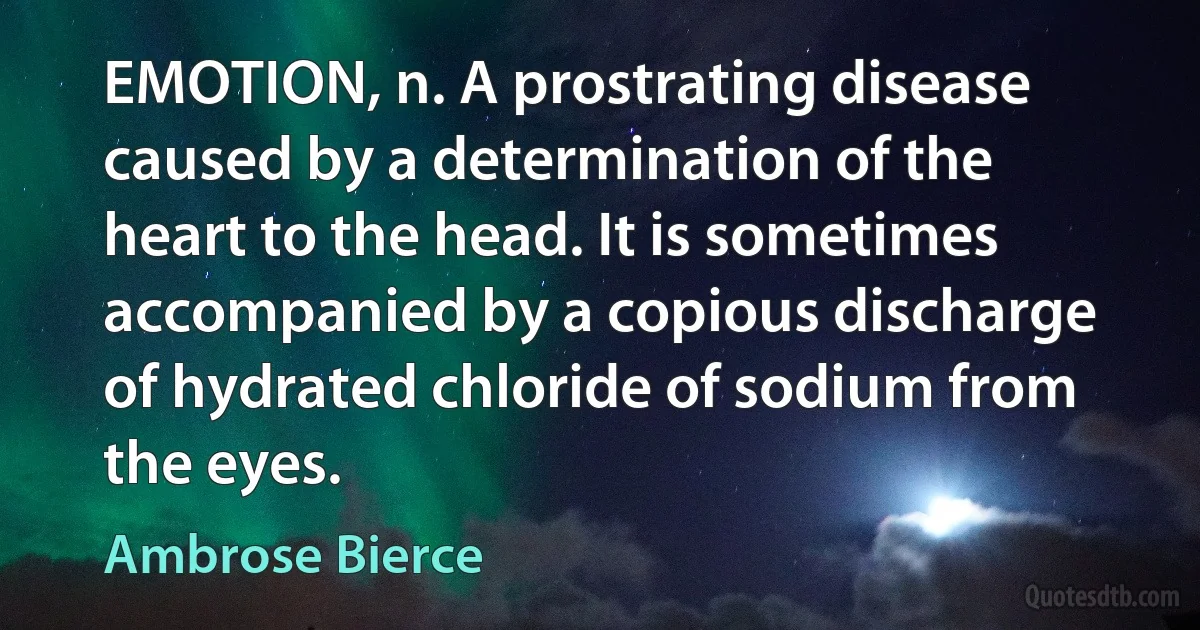 EMOTION, n. A prostrating disease caused by a determination of the heart to the head. It is sometimes accompanied by a copious discharge of hydrated chloride of sodium from the eyes. (Ambrose Bierce)