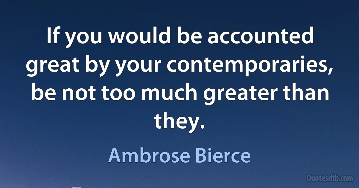 If you would be accounted great by your contemporaries, be not too much greater than they. (Ambrose Bierce)