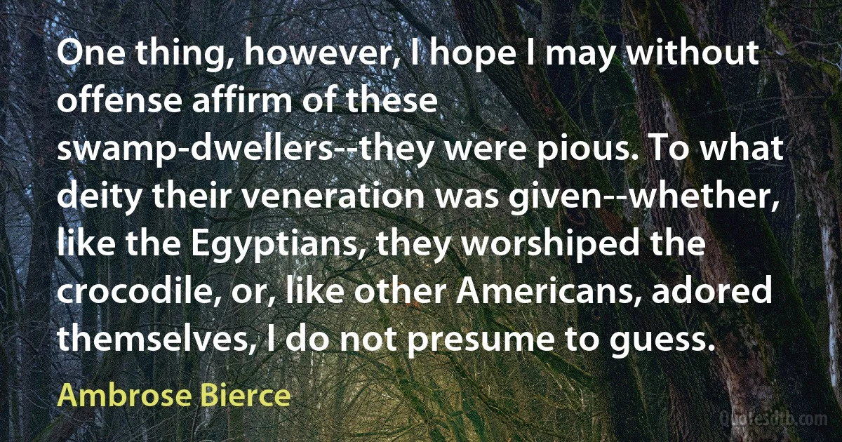 One thing, however, I hope I may without offense affirm of these swamp-dwellers--they were pious. To what deity their veneration was given--whether, like the Egyptians, they worshiped the crocodile, or, like other Americans, adored themselves, I do not presume to guess. (Ambrose Bierce)