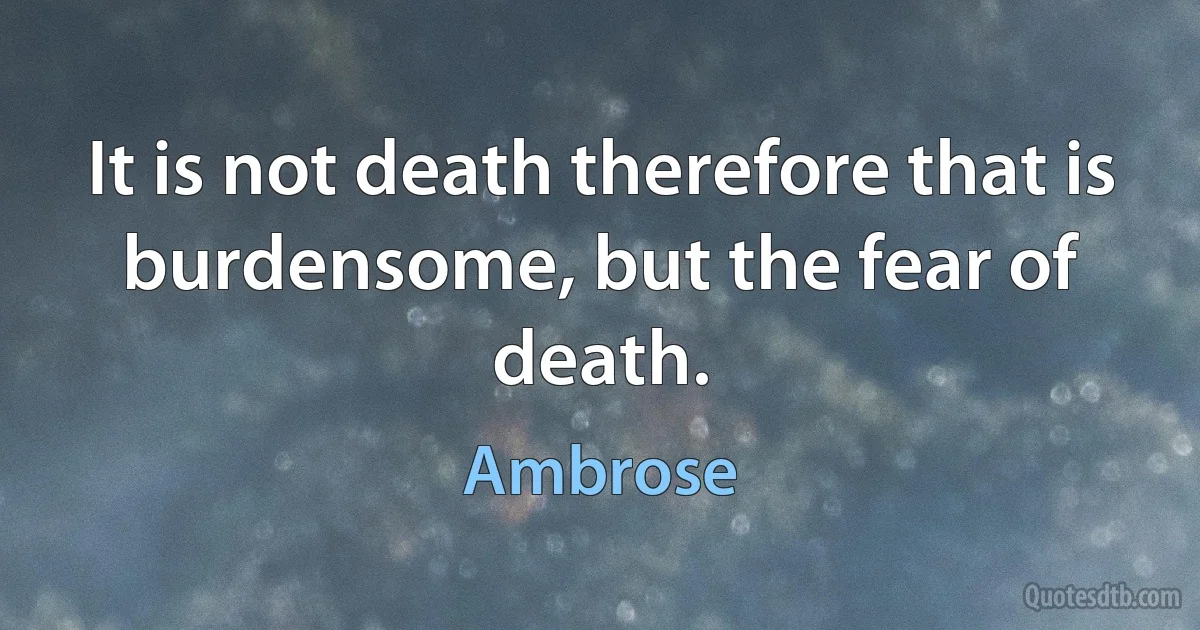 It is not death therefore that is burdensome, but the fear of death. (Ambrose)