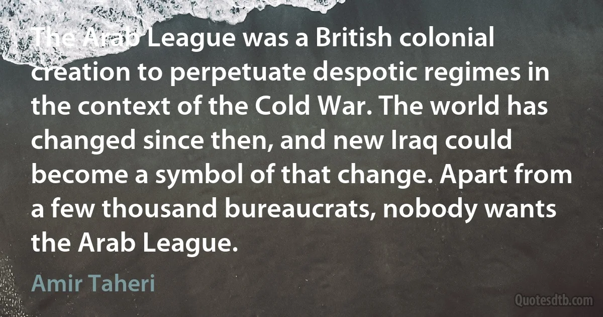 The Arab League was a British colonial creation to perpetuate despotic regimes in the context of the Cold War. The world has changed since then, and new Iraq could become a symbol of that change. Apart from a few thousand bureaucrats, nobody wants the Arab League. (Amir Taheri)