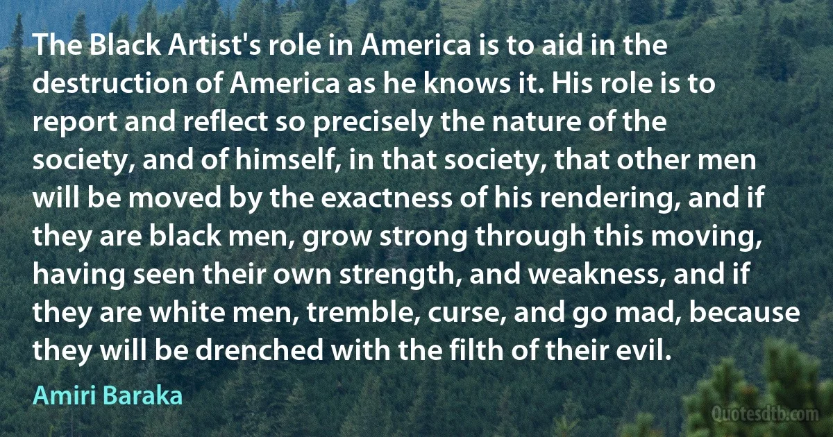 The Black Artist's role in America is to aid in the destruction of America as he knows it. His role is to report and reflect so precisely the nature of the society, and of himself, in that society, that other men will be moved by the exactness of his rendering, and if they are black men, grow strong through this moving, having seen their own strength, and weakness, and if they are white men, tremble, curse, and go mad, because they will be drenched with the filth of their evil. (Amiri Baraka)