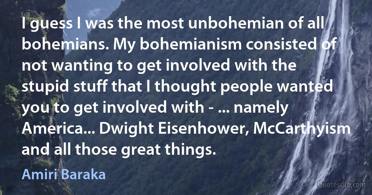 I guess I was the most unbohemian of all bohemians. My bohemianism consisted of not wanting to get involved with the stupid stuff that I thought people wanted you to get involved with - ... namely America... Dwight Eisenhower, McCarthyism and all those great things. (Amiri Baraka)