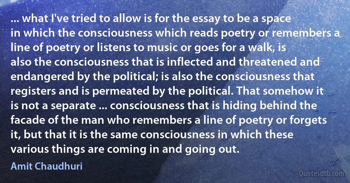 ... what I've tried to allow is for the essay to be a space in which the consciousness which reads poetry or remembers a line of poetry or listens to music or goes for a walk, is also the consciousness that is inflected and threatened and endangered by the political; is also the consciousness that registers and is permeated by the political. That somehow it is not a separate ... consciousness that is hiding behind the facade of the man who remembers a line of poetry or forgets it, but that it is the same consciousness in which these various things are coming in and going out. (Amit Chaudhuri)