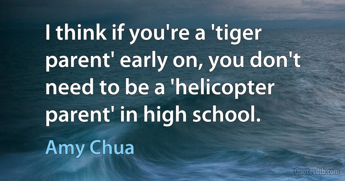 I think if you're a 'tiger parent' early on, you don't need to be a 'helicopter parent' in high school. (Amy Chua)