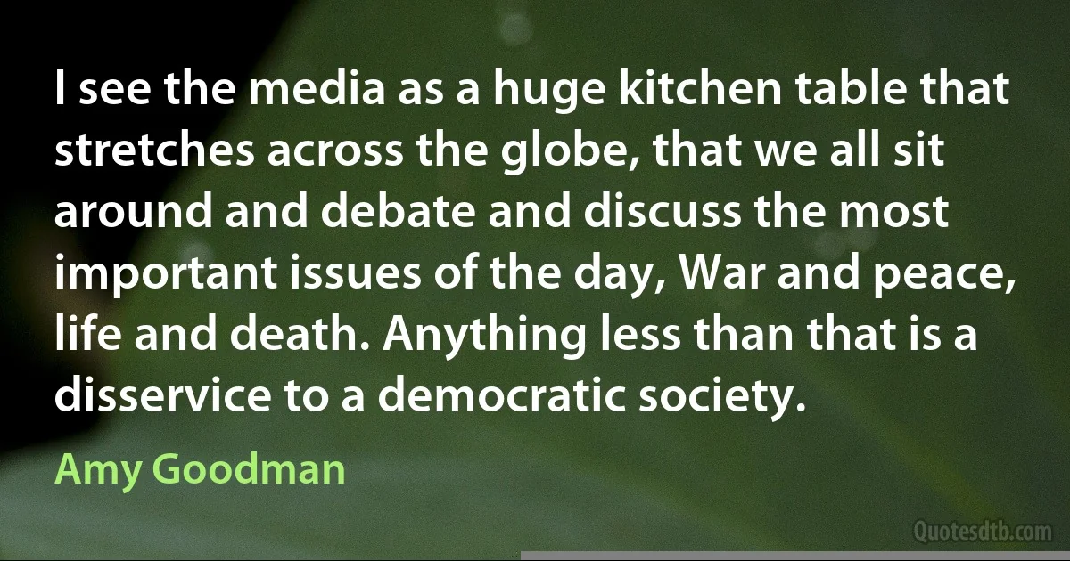 I see the media as a huge kitchen table that stretches across the globe, that we all sit around and debate and discuss the most important issues of the day, War and peace, life and death. Anything less than that is a disservice to a democratic society. (Amy Goodman)