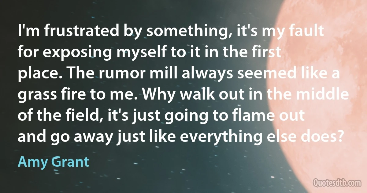 I'm frustrated by something, it's my fault for exposing myself to it in the first place. The rumor mill always seemed like a grass fire to me. Why walk out in the middle of the field, it's just going to flame out and go away just like everything else does? (Amy Grant)