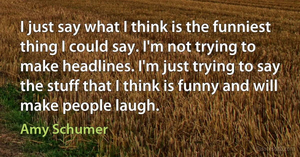 I just say what I think is the funniest thing I could say. I'm not trying to make headlines. I'm just trying to say the stuff that I think is funny and will make people laugh. (Amy Schumer)