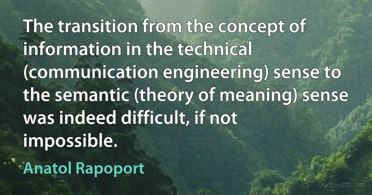 The transition from the concept of information in the technical (communication engineering) sense to the semantic (theory of meaning) sense was indeed difficult, if not impossible. (Anatol Rapoport)