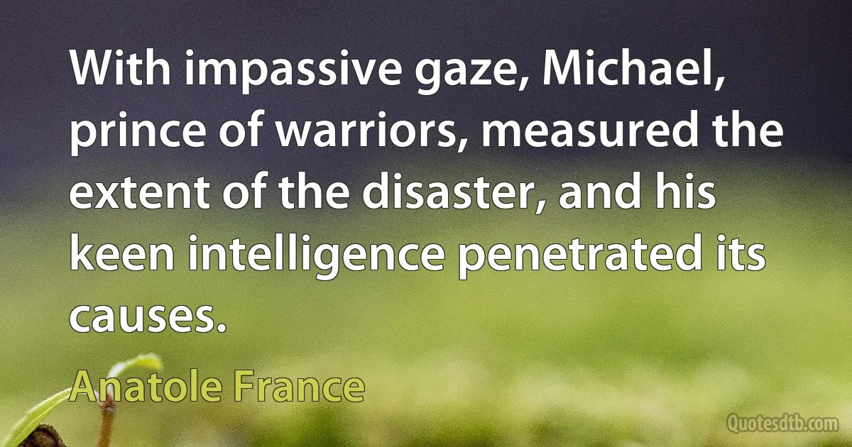 With impassive gaze, Michael, prince of warriors, measured the extent of the disaster, and his keen intelligence penetrated its causes. (Anatole France)