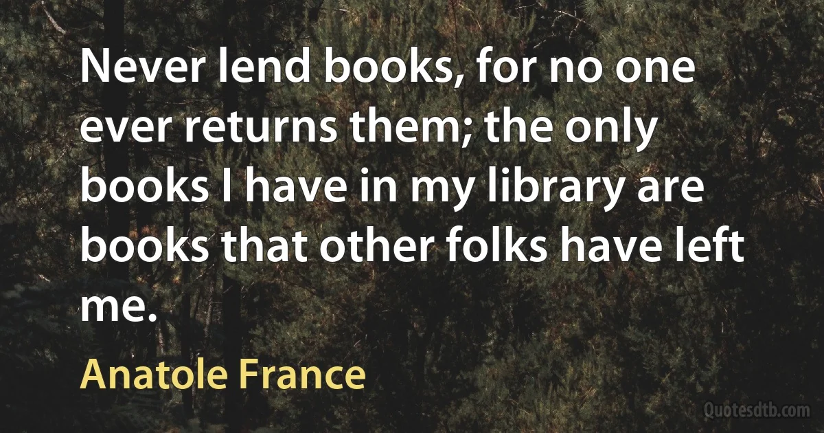 Never lend books, for no one ever returns them; the only books I have in my library are books that other folks have left me. (Anatole France)