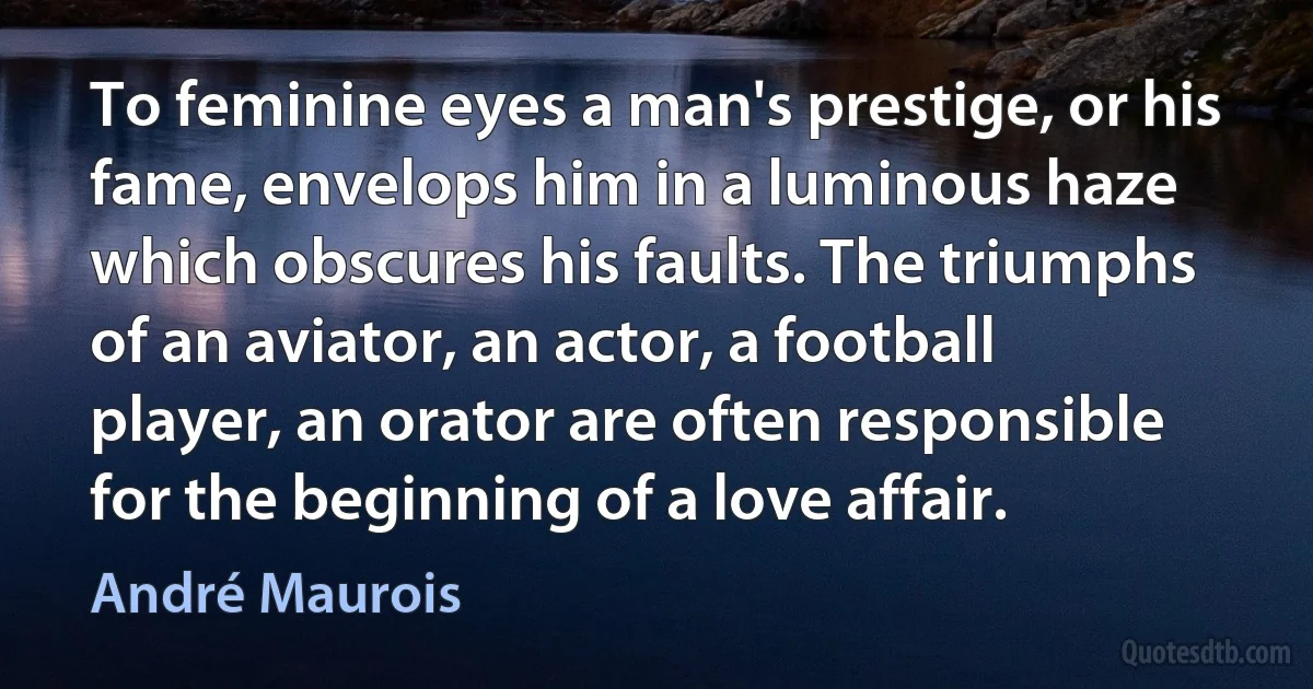 To feminine eyes a man's prestige, or his fame, envelops him in a luminous haze which obscures his faults. The triumphs of an aviator, an actor, a football player, an orator are often responsible for the beginning of a love affair. (André Maurois)