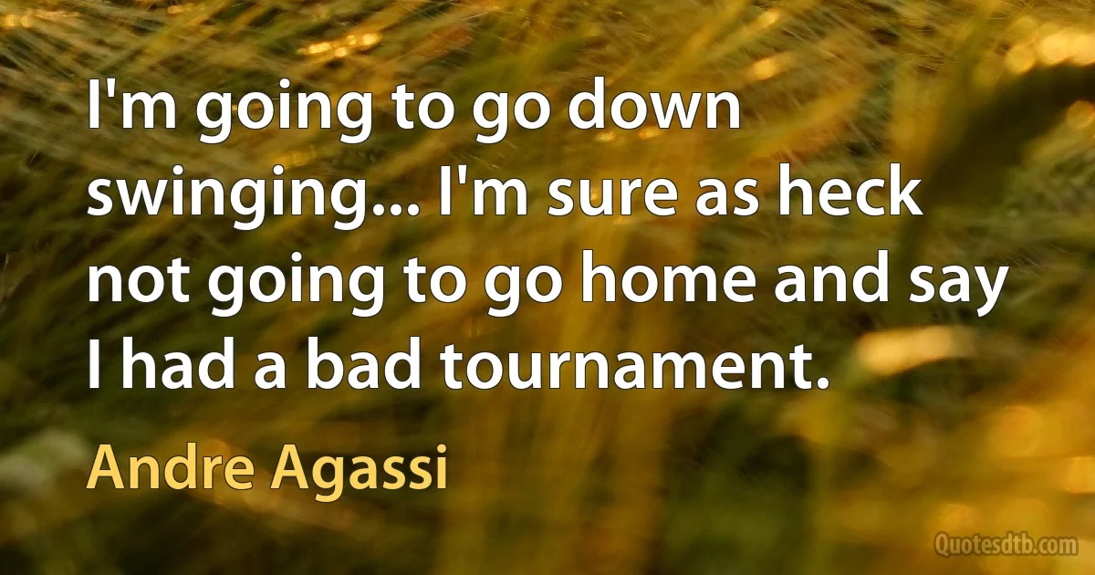 I'm going to go down swinging... I'm sure as heck not going to go home and say I had a bad tournament. (Andre Agassi)